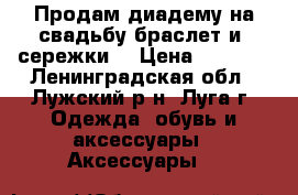 Продам диадему на свадьбу,браслет и  сережки  › Цена ­ 1 500 - Ленинградская обл., Лужский р-н, Луга г. Одежда, обувь и аксессуары » Аксессуары   